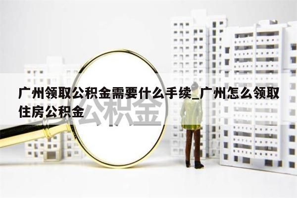 广州领取公积金需要什么手续_广州怎么领取住房公积金